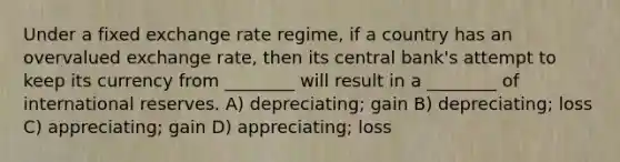 Under a fixed exchange rate regime, if a country has an overvalued exchange rate, then its central bank's attempt to keep its currency from ________ will result in a ________ of international reserves. A) depreciating; gain B) depreciating; loss C) appreciating; gain D) appreciating; loss