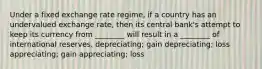 Under a fixed exchange rate regime, if a country has an undervalued exchange rate, then its central bank's attempt to keep its currency from ________ will result in a ________ of international reserves. depreciating; gain depreciating; loss appreciating; gain appreciating; loss