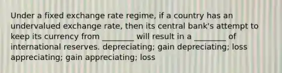 Under a fixed exchange rate regime, if a country has an undervalued exchange rate, then its central bank's attempt to keep its currency from ________ will result in a ________ of international reserves. depreciating; gain depreciating; loss appreciating; gain appreciating; loss