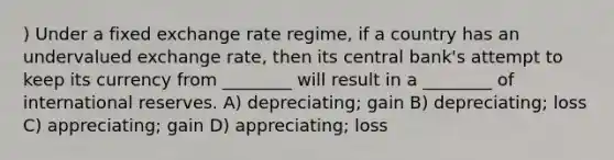 ) Under a fixed exchange rate regime, if a country has an undervalued exchange rate, then its central bank's attempt to keep its currency from ________ will result in a ________ of international reserves. A) depreciating; gain B) depreciating; loss C) appreciating; gain D) appreciating; loss