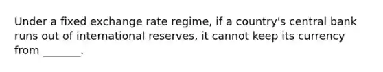 Under a fixed exchange rate regime, if a country's central bank runs out of international reserves, it cannot keep its currency from _______.