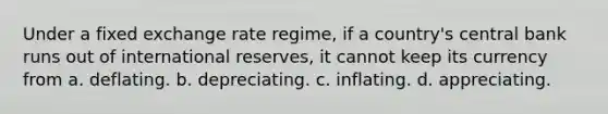 Under a fixed exchange rate regime, if a country's central bank runs out of international reserves, it cannot keep its currency from a. deflating. b. depreciating. c. inflating. d. appreciating.