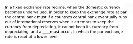 In a fixed exchange rate​ regime, when the domestic currency becomes undervalued​, in order to keep the exchange rate at par the central bank must If a​ country's central bank eventually runs out of international reserves when it attempts to keep the currency from​ depreciating, it cannot keep its currency from​ depreciating, and a ____must​ occur, in which the par exchange rate is reset at a lower level.