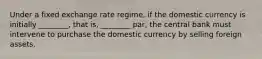 Under a fixed exchange rate​ regime, if the domestic currency is initially​ ________, that​ is, ________​ par, the central bank must intervene to purchase the domestic currency by selling foreign assets.