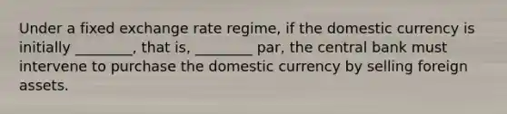 Under a fixed exchange rate​ regime, if the domestic currency is initially​ ________, that​ is, ________​ par, the central bank must intervene to purchase the domestic currency by selling foreign assets.