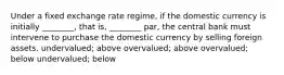 Under a fixed exchange rate regime, if the domestic currency is initially ________, that is, ________ par, the central bank must intervene to purchase the domestic currency by selling foreign assets. undervalued; above overvalued; above overvalued; below undervalued; below