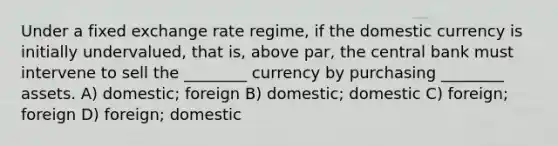 Under a fixed exchange rate regime, if the domestic currency is initially undervalued, that is, above par, the central bank must intervene to sell the ________ currency by purchasing ________ assets. A) domestic; foreign B) domestic; domestic C) foreign; foreign D) foreign; domestic