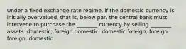 Under a fixed exchange rate regime, if the domestic currency is initially overvalued, that is, below par, the central bank must intervene to purchase the ________ currency by selling ________ assets. domestic; foreign domestic; domestic foreign; foreign foreign; domestic