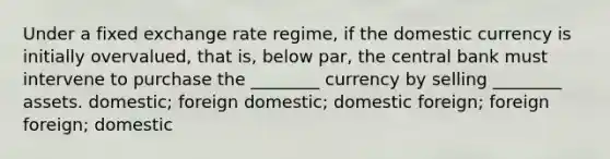 Under a fixed exchange rate regime, if the domestic currency is initially overvalued, that is, below par, the central bank must intervene to purchase the ________ currency by selling ________ assets. domestic; foreign domestic; domestic foreign; foreign foreign; domestic