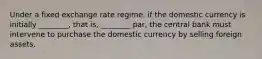 Under a fixed exchange rate regime, if the domestic currency is initially ________, that is, ________ par, the central bank must intervene to purchase the domestic currency by selling foreign assets.