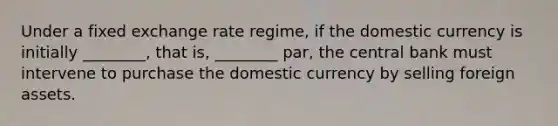 Under a fixed exchange rate regime, if the domestic currency is initially ________, that is, ________ par, the central bank must intervene to purchase the domestic currency by selling foreign assets.