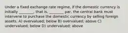 Under a fixed exchange rate regime, if the domestic currency is initially ________, that is, ________ par, the central bank must intervene to purchase the domestic currency by selling foreign assets. A) overvalued; below B) overvalued; above C) undervalued; below D) undervalued; above