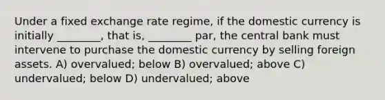 Under a fixed exchange rate regime, if the domestic currency is initially ________, that is, ________ par, the central bank must intervene to purchase the domestic currency by selling foreign assets. A) overvalued; below B) overvalued; above C) undervalued; below D) undervalued; above