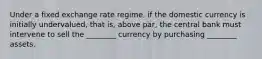 Under a fixed exchange rate regime, if the domestic currency is initially undervalued, that is, above par, the central bank must intervene to sell the ________ currency by purchasing ________ assets.