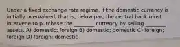 Under a fixed exchange rate regime, if the domestic currency is initially overvalued, that is, below par, the central bank must intervene to purchase the ________ currency by selling ________ assets. A) domestic; foreign B) domestic; domestic C) foreign; foreign D) foreign; domestic