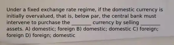 Under a fixed exchange rate regime, if the domestic currency is initially overvalued, that is, below par, the central bank must intervene to purchase the ________ currency by selling ________ assets. A) domestic; foreign B) domestic; domestic C) foreign; foreign D) foreign; domestic