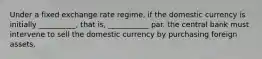 Under a fixed exchange rate regime, if the domestic currency is initially __________, that is, ___________ par. the central bank must intervene to sell the domestic currency by purchasing foreign assets.