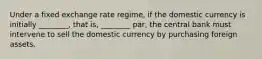 Under a fixed exchange rate​ regime, if the domestic currency is initially​ ________, that​ is, ________​ par, the central bank must intervene to sell the domestic currency by purchasing foreign assets.