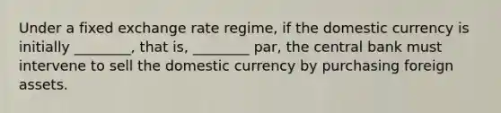 Under a fixed exchange rate​ regime, if the domestic currency is initially​ ________, that​ is, ________​ par, the central bank must intervene to sell the domestic currency by purchasing foreign assets.