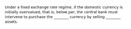 Under a fixed exchange rate regime, if the domestic currency is initially overvalued, that is, below par, the central bank must intervene to purchase the ________ currency by selling ________ assets.