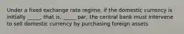 Under a fixed exchange rate regime, if the domestic currency is initially _____, that is, _____ par, the central bank must intervene to sell domestic currency by purchasing foreign assets