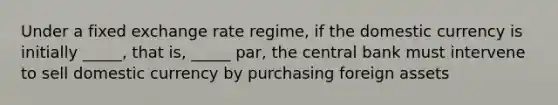 Under a fixed exchange rate regime, if the domestic currency is initially _____, that is, _____ par, the central bank must intervene to sell domestic currency by purchasing foreign assets