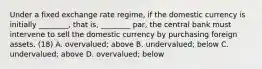 Under a fixed exchange rate​ regime, if the domestic currency is initially​ ________, that​ is, ________​ par, the central bank must intervene to sell the domestic currency by purchasing foreign assets. (18) A. ​overvalued; above B. ​undervalued; below C. ​undervalued; above D. ​overvalued; below