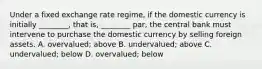 Under a fixed exchange rate​ regime, if the domestic currency is initially​ ________, that​ is, ________​ par, the central bank must intervene to purchase the domestic currency by selling foreign assets. A. overvalued; above B. undervalued; above C. undervalued; below D. overvalued; below