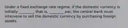 Under a fixed exchange rate regime, if the domestic currency is initially ________, that is, ________ par, the central bank must intervene to sell the domestic currency by purchasing foreign assets.