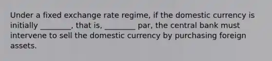 Under a fixed exchange rate regime, if the domestic currency is initially ________, that is, ________ par, the central bank must intervene to sell the domestic currency by purchasing foreign assets.