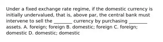 Under a fixed exchange rate​ regime, if the domestic currency is initially​ undervalued, that​ is, above​ par, the central bank must intervene to sell the​ ________ currency by purchasing​ ________ assets. A. foreign; foreign B. domestic; foreign C. foreign; domestic D. domestic; domestic