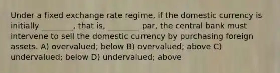 Under a fixed exchange rate regime, if the domestic currency is initially ________, that is, ________ par, the central bank must intervene to sell the domestic currency by purchasing foreign assets. A) overvalued; below B) overvalued; above C) undervalued; below D) undervalued; above