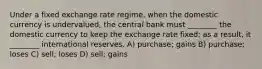 Under a fixed exchange rate regime, when the domestic currency is undervalued, the central bank must ________ the domestic currency to keep the exchange rate fixed; as a result, it ________ international reserves. A) purchase; gains B) purchase; loses C) sell; loses D) sell; gains