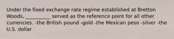 Under the fixed exchange rate regime established at Bretton Woods, __________ served as the reference point for all other currencies. -the British pound -gold -the Mexican peso -silver -the U.S. dollar