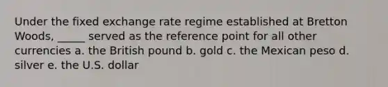 Under the fixed exchange rate regime established at Bretton Woods, _____ served as the reference point for all other currencies a. the British pound b. gold c. the Mexican peso d. silver e. the U.S. dollar