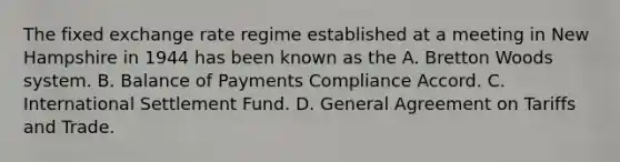 The fixed exchange rate regime established at a meeting in New Hampshire in 1944 has been known as the A. Bretton Woods system. B. Balance of Payments Compliance Accord. C. International Settlement Fund. D. General Agreement on Tariffs and Trade.