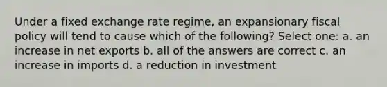 Under a fixed exchange rate regime, an expansionary fiscal policy will tend to cause which of the following? Select one: a. an increase in net exports b. all of the answers are correct c. an increase in imports d. a reduction in investment