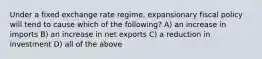 Under a fixed exchange rate regime, expansionary fiscal policy will tend to cause which of the following? A) an increase in imports B) an increase in net exports C) a reduction in investment D) all of the above