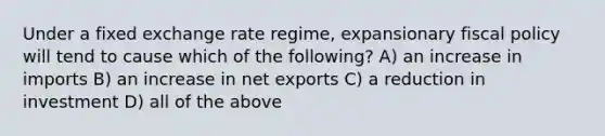 Under a fixed exchange rate regime, expansionary <a href='https://www.questionai.com/knowledge/kPTgdbKdvz-fiscal-policy' class='anchor-knowledge'>fiscal policy</a> will tend to cause which of the following? A) an increase in imports B) an increase in net exports C) a reduction in investment D) all of the above