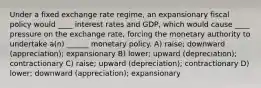 Under a fixed exchange rate regime, an expansionary fiscal policy would ____ interest rates and GDP, which would cause ____ pressure on the exchange rate, forcing the monetary authority to undertake a(n) ______ monetary policy. A) raise; downward (appreciation); expansionary B) lower; upward (depreciation); contractionary C) raise; upward (depreciation); contractionary D) lower; downward (appreciation); expansionary