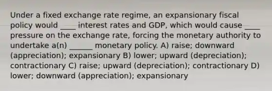 Under a fixed exchange rate regime, an expansionary fiscal policy would ____ interest rates and GDP, which would cause ____ pressure on the exchange rate, forcing the monetary authority to undertake a(n) ______ monetary policy. A) raise; downward (appreciation); expansionary B) lower; upward (depreciation); contractionary C) raise; upward (depreciation); contractionary D) lower; downward (appreciation); expansionary