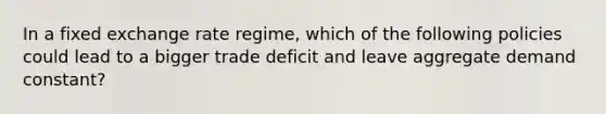 In a fixed exchange rate regime, which of the following policies could lead to a bigger trade deficit and leave aggregate demand constant?