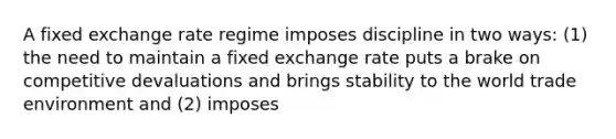 A fixed exchange rate regime imposes discipline in two ways: (1) the need to maintain a fixed exchange rate puts a brake on competitive devaluations and brings stability to the world trade environment and (2) imposes