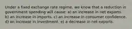 Under a fixed exchange rate regime, we know that a reduction in government spending will cause: a) an increase in net exports. b) an increase in imports. c) an increase in consumer confidence. d) an increase in investment. e) a decrease in net exports.