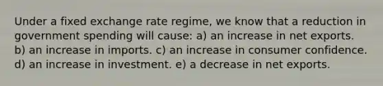 Under a fixed exchange rate regime, we know that a reduction in government spending will cause: a) an increase in net exports. b) an increase in imports. c) an increase in consumer confidence. d) an increase in investment. e) a decrease in net exports.