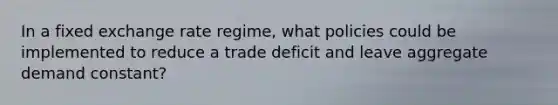 In a fixed exchange rate regime, what policies could be implemented to reduce a trade deficit and leave aggregate demand constant?