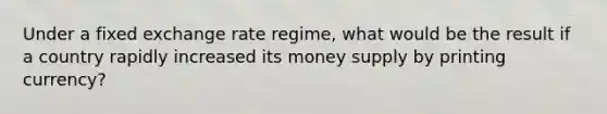 Under a fixed exchange rate regime, what would be the result if a country rapidly increased its money supply by printing currency?