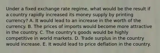 Under a fixed exchange rate regime, what would be the result if a country rapidly increased its money supply by printing currency? A. It would lead to an increase in the worth of the currency. B. The prices of imports would become more attractive in the country. C. The country's goods would be highly competitive in world markets. D. Trade surplus in the country would increase. E. It would lead to price deflation in the country.