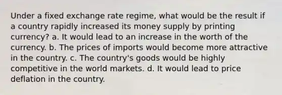 Under a fixed exchange rate regime, what would be the result if a country rapidly increased its money supply by printing currency? a. It would lead to an increase in the worth of the currency. b. The prices of imports would become more attractive in the country. c. The country's goods would be highly competitive in the world markets. d. It would lead to price deflation in the country.