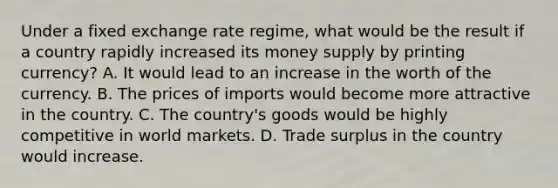 Under a fixed exchange rate regime, what would be the result if a country rapidly increased its money supply by printing currency? A. It would lead to an increase in the worth of the currency. B. The prices of imports would become more attractive in the country. C. The country's goods would be highly competitive in world markets. D. Trade surplus in the country would increase.